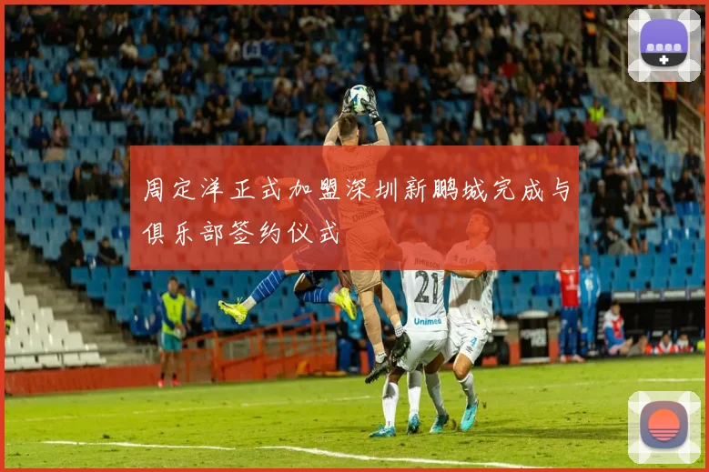 周定洋正式加盟深圳新鹏城完成与俱乐部签约仪式