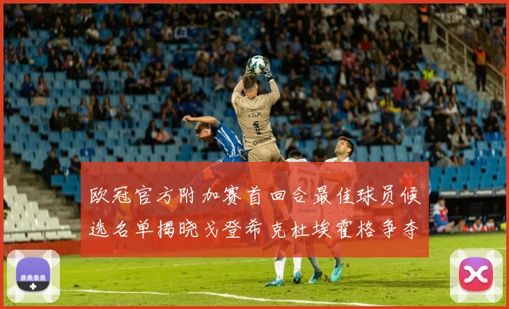 欧冠官方附加赛首回合最佳球员候选名单揭晓戈登希克杜埃霍格争夺荣誉