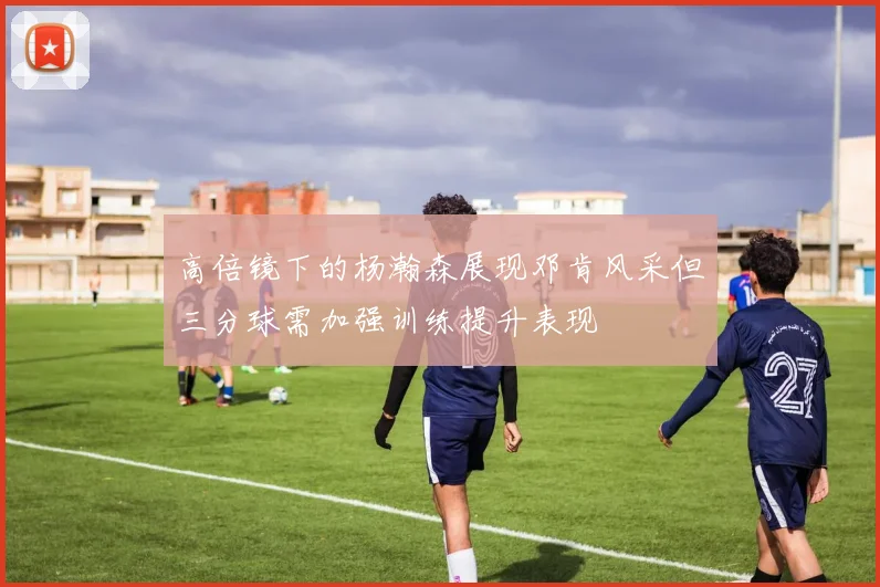 高倍镜下的杨瀚森展现邓肯风采但三分球需加强训练提升表现