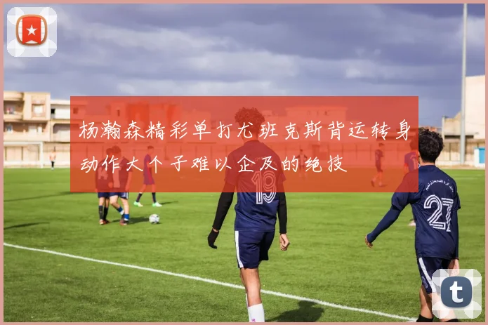 杨瀚森精彩单打尤班克斯背运转身动作大个子难以企及的绝技