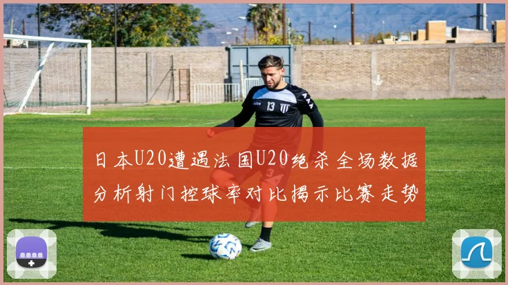 日本U20遭遇法国U20绝杀全场数据分析射门控球率对比揭示比赛走势