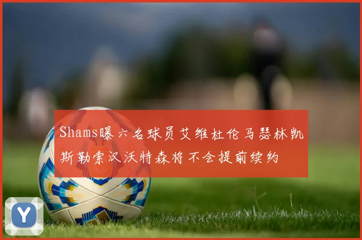 Shams曝六名球员艾维杜伦马瑟林凯斯勒索汉沃特森将不会提前续约