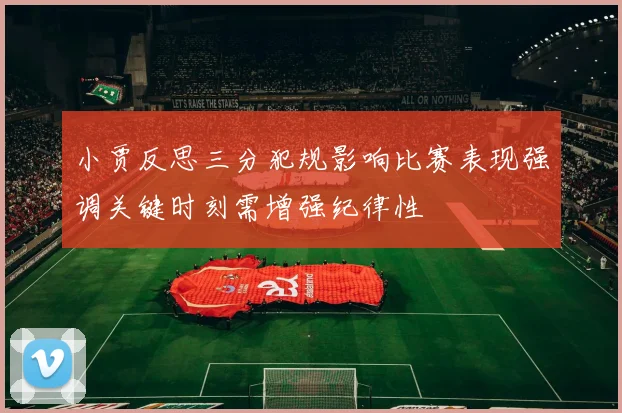 小贾反思三分犯规影响比赛表现强调关键时刻需增强纪律性
