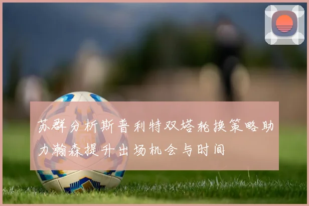 苏群分析斯普利特双塔轮换策略助力瀚森提升出场机会与时间