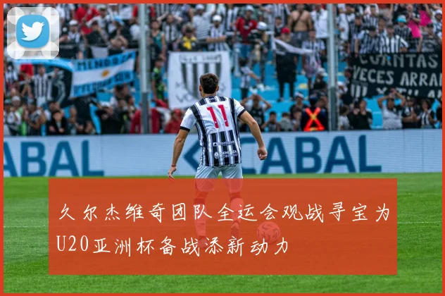 久尔杰维奇团队全运会观战寻宝为U20亚洲杯备战添新动力