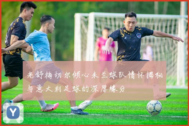 老舒梅切尔倾心米兰球队情怀揭秘与意大利足球的深厚缘分