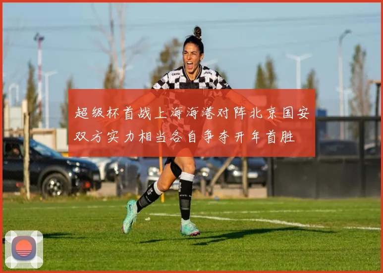 超级杯首战上海海港对阵北京国安双方实力相当各自争夺开年首胜
