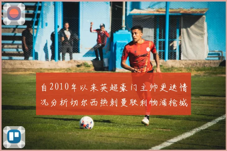 自2010年以来英超豪门主帅更迭情况分析切尔西热刺曼联利物浦枪城的变化趋势