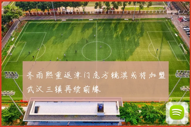 齐雨熙重返津门虎方镜淇或将加盟武汉三镇再续前缘