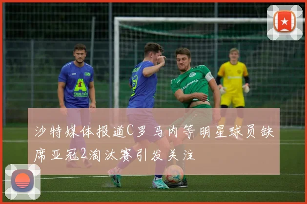 沙特媒体报道C罗马内等明星球员缺席亚冠2淘汰赛引发关注