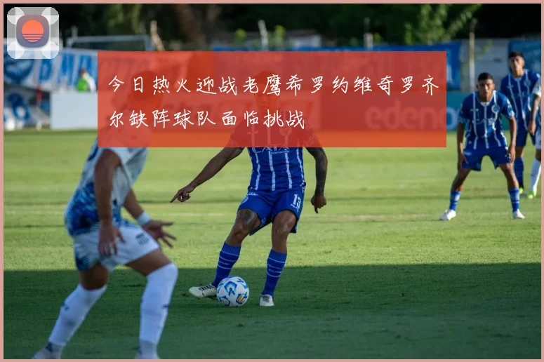 今日热火迎战老鹰希罗约维奇罗齐尔缺阵球队面临挑战