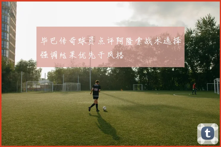 毕巴传奇球员点评阿隆索战术选择强调结果优先于风格