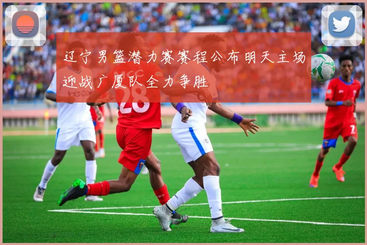 辽宁男篮潜力赛赛程公布明天主场迎战广厦队全力争胜