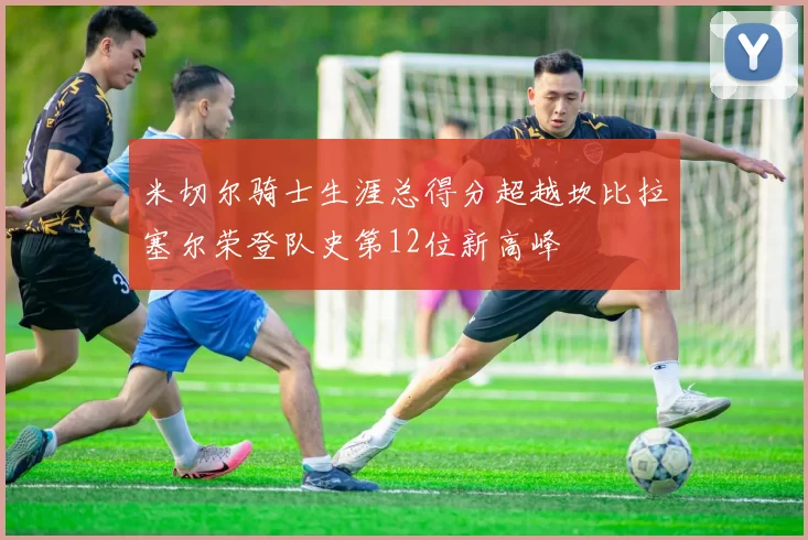 米切尔骑士生涯总得分超越坎比拉塞尔荣登队史第12位新高峰