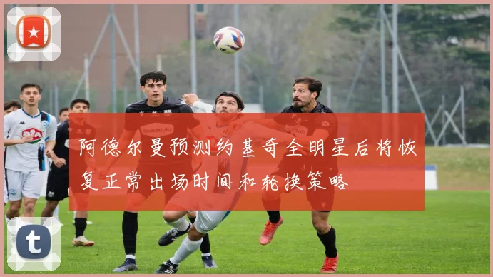 阿德尔曼预测约基奇全明星后将恢复正常出场时间和轮换策略