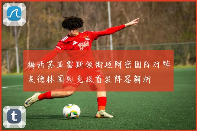 梅西苏亚雷斯领衔迈阿密国际对阵麦德林国民竞技首发阵容解析