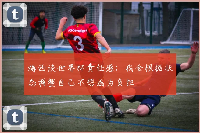梅西谈世界杯责任感：我会根据状态调整自己不想成为负担