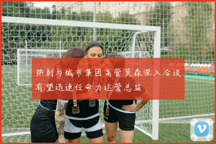 热刺与城市集团高管莫森深入洽谈有望迅速任命为运营总监