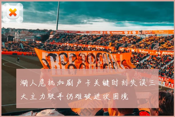 湖人危机加剧卢卡关键时刻失误三大主力联手仍难破进攻困境
