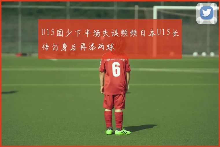 U15国少下半场失误频频日本U15长传打身后再添两球