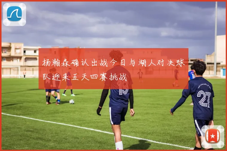 杨瀚森确认出战今日与湖人对决球队迎来五天四赛挑战