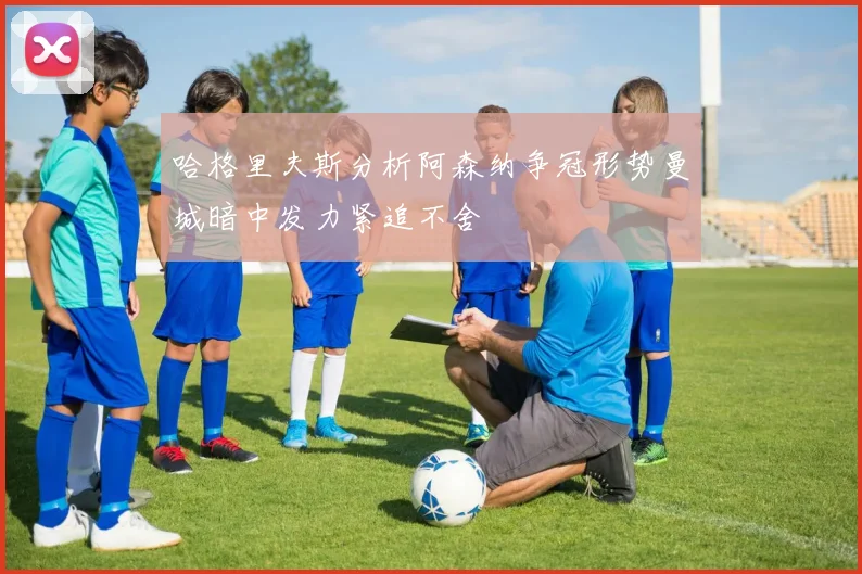 哈格里夫斯分析阿森纳争冠形势曼城暗中发力紧追不舍