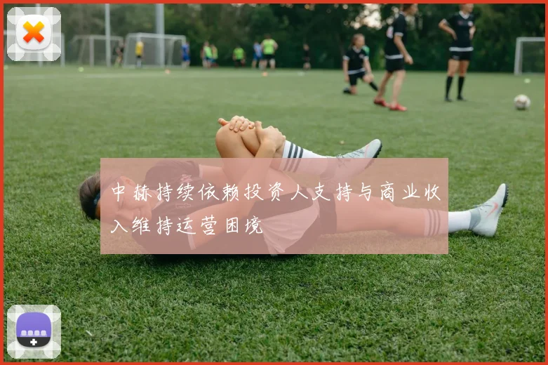 中赫持续依赖投资人支持与商业收入维持运营困境