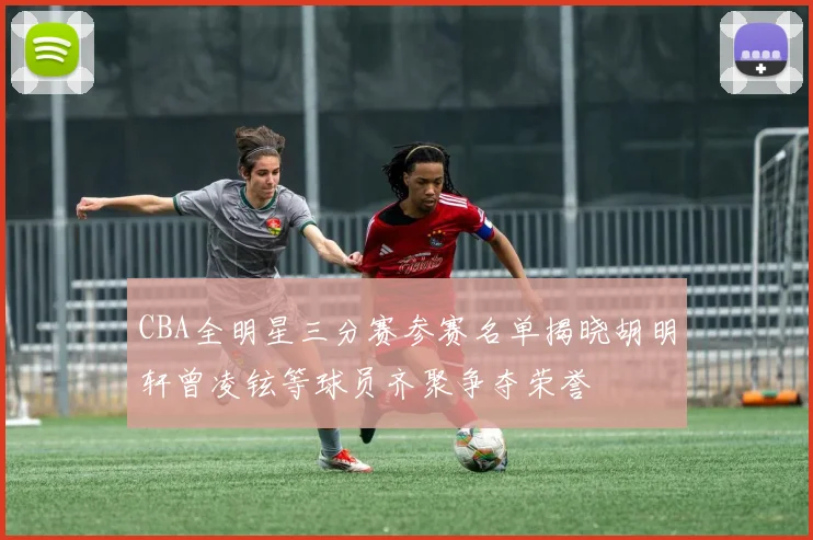 CBA全明星三分赛参赛名单揭晓胡明轩曾凌铉等球员齐聚争夺荣誉