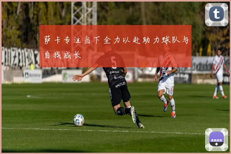 萨卡专注当下全力以赴助力球队与自我成长