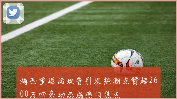 梅西重返诺坎普引发热潮点赞超2600万四条动态成热门焦点