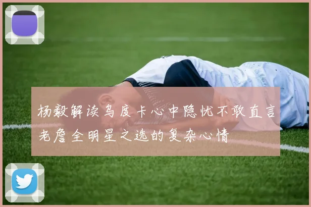 杨毅解读乌度卡心中隐忧不敢直言老詹全明星之选的复杂心情