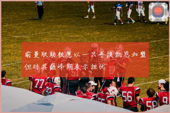 前曼联助教愿以一只手换凯恩加盟但对其巅峰期表示担忧