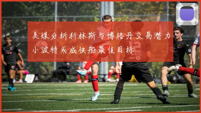 美媒分析科林斯与博格丹交易潜力小波特或成快船最佳目标