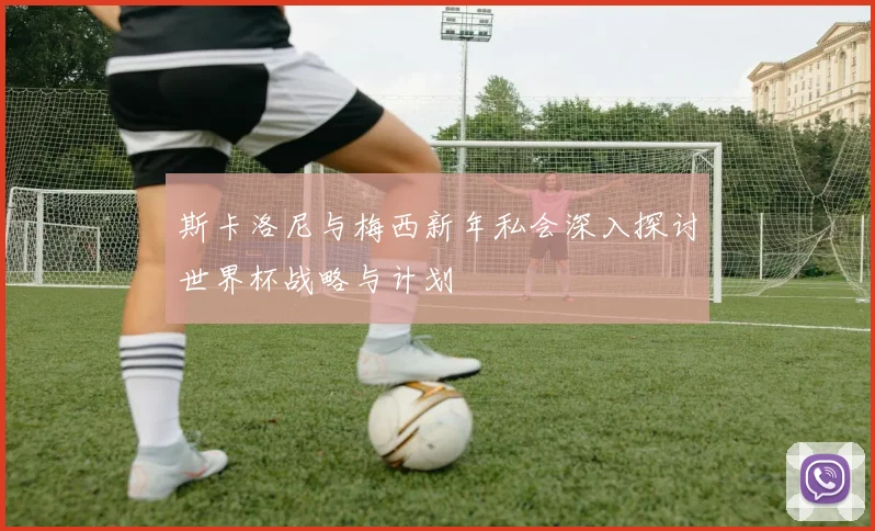 斯卡洛尼与梅西新年私会深入探讨世界杯战略与计划