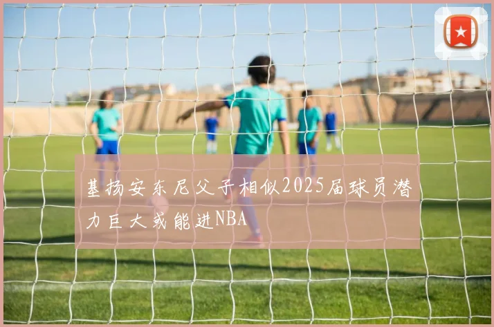 基扬安东尼父子相似2025届球员潜力巨大或能进NBA