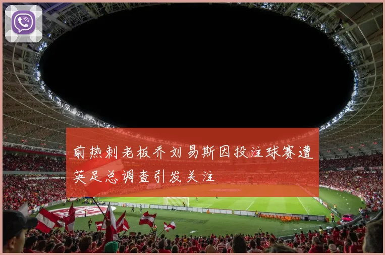 前热刺老板乔刘易斯因投注球赛遭英足总调查引发关注